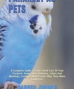 Parakeet as Pets: A Complete Guide To Take Good Care Of Your Parakeet. Know Their Behavior, Colors And Markings, Feeding, And Reasons Wh