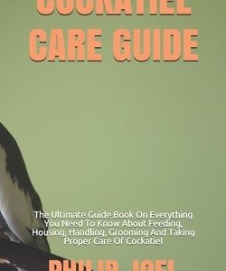 Cockatiel Care Guide: The Ultimate Guide Book On Everything You Need To Know About Feeding, Housing, Handling, Grooming And Taking Proper Ca