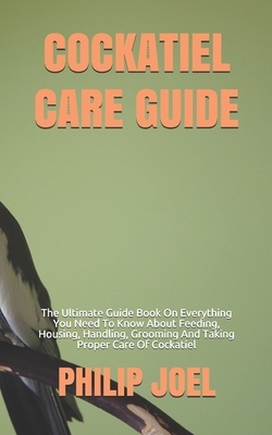 Cockatiel Care Guide: The Ultimate Guide Book On Everything You Need To Know About Feeding, Housing, Handling, Grooming And Taking Proper Ca