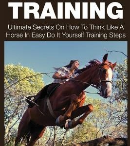 Horse Training: Ultimate Secrets on How to Think Like a Horse in Easy Do It Yourself Training Steps
