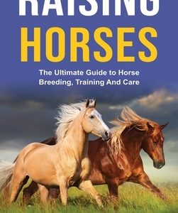 Raising Horses: The Ultimate Guide To Horse Breeding, Training And Care