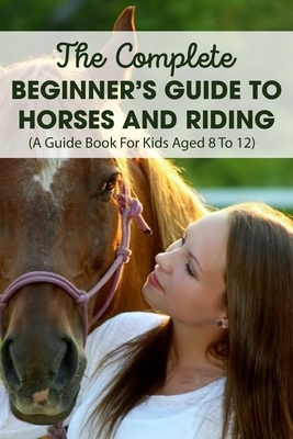 The Complete Beginner's Guide To Horses And Riding A Guide Book For Kids Aged 8 To 12: Horse Life Book