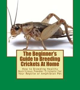 The Beginner's Guide to Breeding Crickets At Home: How to Breeding Healthy Nutritious Feeder Crickets for Your Reptile or Amphibian Pet