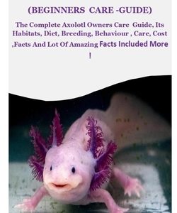 Axolotl (Beginners Care -Guide): The Complete Axolotl Owners Care Guide, Its Habitats, Diet, Breeding, Behaviour, Care, Cost, Facts And Lot Of Amazing