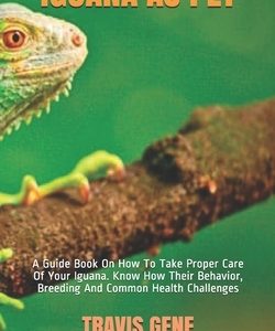 Iguana as Pet: A Guide Book On How To Take Proper Care Of Your Iguana. Know How Their Behavior, Breeding And Common Health Challenges