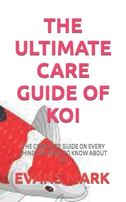 The Ultimate Care Guide of Koi: The Complete Guide on Every Thing You Need to Know about Koi