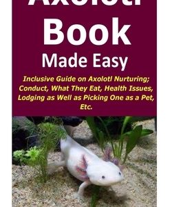 Axolotl Book Guide Made Easy: Inclusive Guide on Axolotl Nurturing; Conduct, What They Eat, Health Issues, Lodging as Well as Picking One as a Pet,