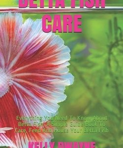 Betta Fish Care: A Simple Guide Book To Care, Feed And House Your Betta Fish