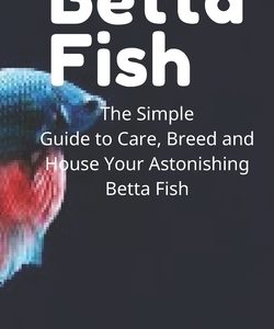 Betta Fish: The Simple Guide to Care, Breed and House Your Astonishing Betta Fish
