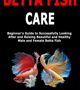 Betta Fish Care: Beginner's Guide to Successfully Looking After and Raising Beautiful and Healthy Male and Female Betta Fish