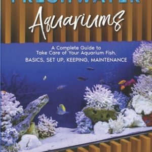 Freshwater Aquariums: A Complete Guide to Take Care of Your Aquarium Fish. Basics, Set Up, Keeping, Maintenance