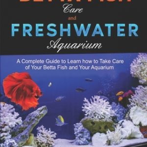 Betta Fish Care and Freshwater Aquarium: A Complete Guide to Learn How to Take Care of Your Betta Fish and Your Aquarium