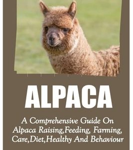 Alpaca: A Comprehensive Guide On Alpaca Raising, Feeding, Farming, Care, Diet, Health And Behaviour