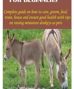 Miniature Donkeys for Beginners: Complete guide on how to care, groom, feed, train, house and ensure good health with tips on raising miniature donkey