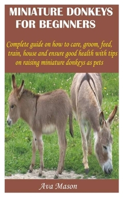 Miniature Donkeys for Beginners: Complete guide on how to care, groom, feed, train, house and ensure good health with tips on raising miniature donkey