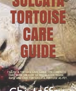 Sulcata Tortoise Care Guide: Sulcata Tortoise Care Guide: The Complete Care Guide on How to Breed, Feed, House, Raise and Care for Sulcata Tortoise