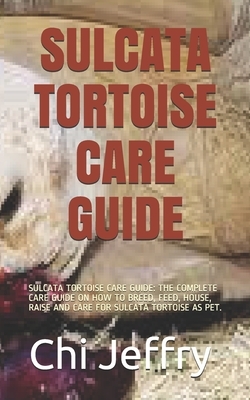 Sulcata Tortoise Care Guide: Sulcata Tortoise Care Guide: The Complete Care Guide on How to Breed, Feed, House, Raise and Care for Sulcata Tortoise