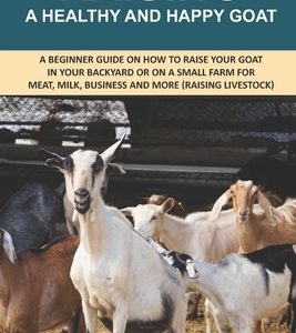 Raising A Healthy And Happy Goat: A beginner Guide on How to raise your goat in Your Backyard or on a Small Farm for meat, milk, business and more (Ra