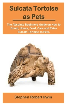 Sulcata Tortoise as Pets: Sulcata Tortoise as Pets: The Absolute Beginners Guide on How to Breed, House, Feed, Care and Raise Sulcata Tortoise a