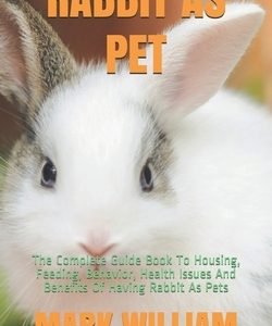 Rabbit as Pet: The Complete Guide Book To Housing, Feeding, Behavior, Health Issues And Benefits Of Having Rabbit As Pets