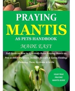 Praying Mantis as Pets Handbook Made Easy: Full Guide on How to Effectively Raise Praying Mantis as Pets & Other Purposes; Includes Its Care & Gains;