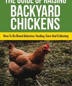 The Guide Of Raising Backyard Chickens: How To Do Breed Selection, Feeding, Care And Collecting Eggs For Beginners
