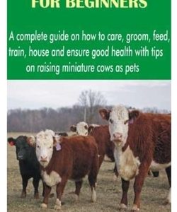 Miniature Cows for Beginners: A complete guide on how to care, groom, feed, train, house and ensure good health with tips on raising miniature cows