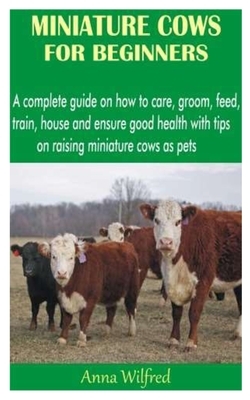 Miniature Cows for Beginners: A complete guide on how to care, groom, feed, train, house and ensure good health with tips on raising miniature cows