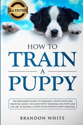 How to Train a Puppy: 2nd Edition: The Beginner's Guide to Training a Puppy with Dog Training Basics. Includes Potty Training for Puppy and