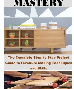 Woodworking Mastery: The Complete Step By Step Project Guide to Furniture Making Techniques and Skills