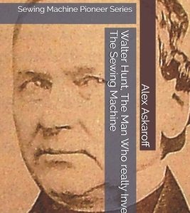 Walter Hunt, The Man Who really Invented The Sewing Machine: Sewing Machine Pioneer Series