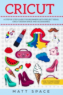 Cricut: A Step by Step Guide for Beginners with project ideas. Cricut Design Space and Accessories. How to Make Money with Cri