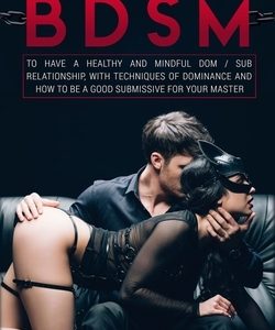 Guide to BDSM: to Have a Healthy and Mindful Dom / Sub Relationship, with Techniques of Dominance and How to be a Good Submissive for