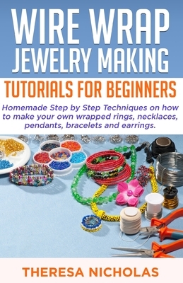 Wire Wrap Jewelry Making Tutorials for Beginners: Homemade Step by Step Techniques on How to Make Your Own Wrapped Rings, Necklaces, Pendants, Bracele