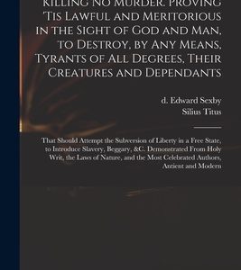 Killing No Murder. Proving 'tis Lawful and Meritorious in the Sight of God and Man, to Destroy, by Any Means, Tyrants of All Degrees, Their Creatures