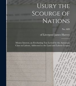Usury the Scourge of Nations: Money Interest, an Everlasting Tax Levied by the Annuitant Class on Labour, Addressed to the Land and Labour League; n