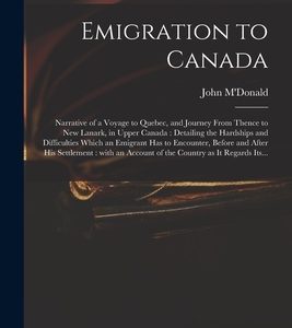 Emigration to Canada: Narrative of a Voyage to Quebec, and Journey From Thence to New Lanark, in Upper Canada: Detailing the Hardships and D