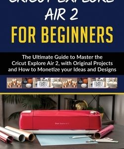 Cricut Explore Air 2 for Beginners: The Ultimate Guide to Master the Cricut Explore Air 2, with Original Projects and How to Monetize your Ideas and D