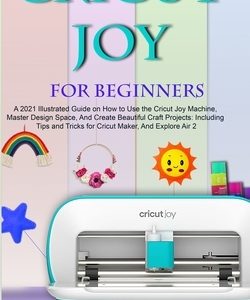 Cricut Joy for Beginners: A 2021 Illustrated Guide on How to Use the Cricut Joy Machine, Master Design Space, And Create Beautiful Craft Project