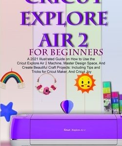 Cricut Explore Air 2 for Beginners: A 2021 Illustrated Guide on How to Use the Cricut Explore Air 2 Machine, Master Design Space, And Create Beautiful