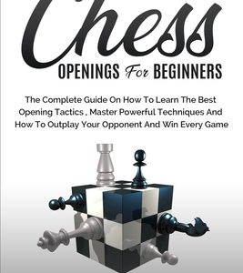 Chess Openings for Beginners: The Complete Guide On How To Learn The Best Opening Tactics, Master Powerful Techniques And How To Outplay Your Oppone