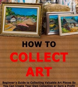 How to Collect Art: Beginner's Guide to Collecting Valuable Art Pieces So You Can Create Your Own Collection or Earn a Profit By Knowing H