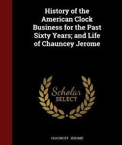 History of the American Clock Business for the Past Sixty Years; and Life of Chauncey Jerome