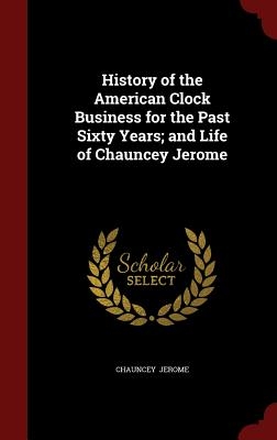 History of the American Clock Business for the Past Sixty Years; and Life of Chauncey Jerome