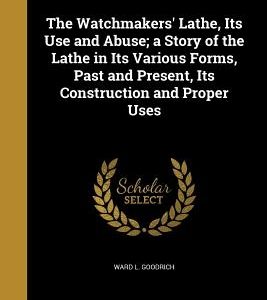 The Watchmakers' Lathe, Its Use and Abuse; a Story of the Lathe in Its Various Forms, Past and Present, Its Construction and Proper Uses