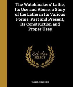 The Watchmakers' Lathe, Its Use and Abuse; a Story of the Lathe in Its Various Forms, Past and Present, Its Construction and Proper Uses