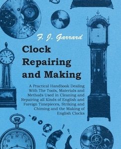 Clock Repairing and Making - A Practical Handbook Dealing With The Tools, Materials and Methods Used in Cleaning and Repairing all Kinds of English an