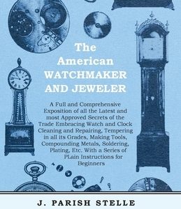 The American Watchmaker and Jeweler - A Full and Comprehensive Exposition of all the Latest and most Approved Secrets of the Trade Embracing Watch and