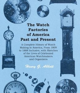 The Watch Factories of America Past and Present -;A Complete History of Watch Making in America, From 1809 to 1888 Inclusive, with Sketches of the Liv