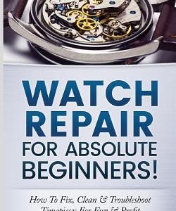 Watch Repair for Absolute Beginners!: How to Fix, Clean & Troubleshoot Timepieces for Fun & Profit